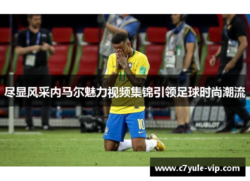 尽显风采内马尔魅力视频集锦引领足球时尚潮流