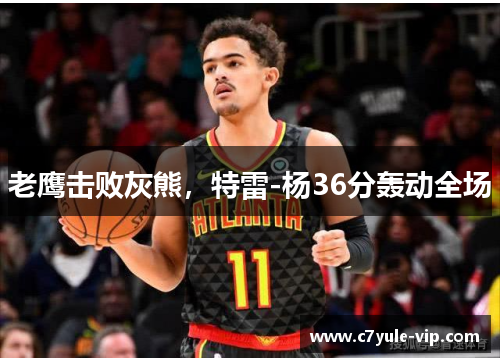 老鹰击败灰熊，特雷-杨36分轰动全场