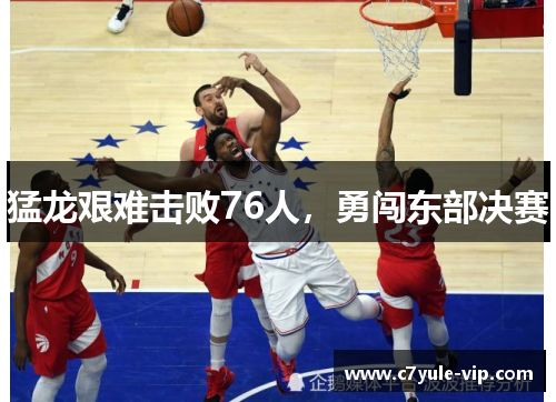猛龙艰难击败76人，勇闯东部决赛