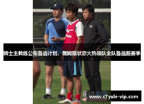 骑士主教练公布备战计划，詹姆斯状态火热领队全队备战新赛季